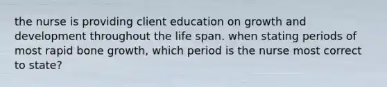 the nurse is providing client education on growth and development throughout the life span. when stating periods of most rapid bone growth, which period is the nurse most correct to state?