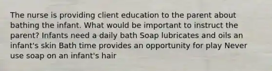 The nurse is providing client education to the parent about bathing the infant. What would be important to instruct the parent? Infants need a daily bath Soap lubricates and oils an infant's skin Bath time provides an opportunity for play Never use soap on an infant's hair