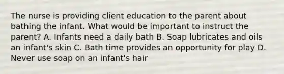 The nurse is providing client education to the parent about bathing the infant. What would be important to instruct the parent? A. Infants need a daily bath B. Soap lubricates and oils an infant's skin C. Bath time provides an opportunity for play D. Never use soap on an infant's hair