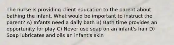 The nurse is providing client education to the parent about bathing the infant. What would be important to instruct the parent? A) Infants need a daily bath B) Bath time provides an opportunity for play C) Never use soap on an infant's hair D) Soap lubricates and oils an infant's skin