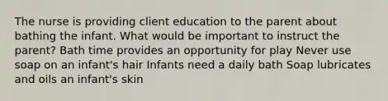 The nurse is providing client education to the parent about bathing the infant. What would be important to instruct the parent? Bath time provides an opportunity for play Never use soap on an infant's hair Infants need a daily bath Soap lubricates and oils an infant's skin