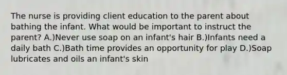 The nurse is providing client education to the parent about bathing the infant. What would be important to instruct the parent? A.)Never use soap on an infant's hair B.)Infants need a daily bath C.)Bath time provides an opportunity for play D.)Soap lubricates and oils an infant's skin