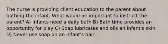 The nurse is providing client education to the parent about bathing the infant. What would be important to instruct the parent? A) Infants need a daily bath B) Bath time provides an opportunity for play C) Soap lubricates and oils an infant's skin D) Never use soap on an infant's hair