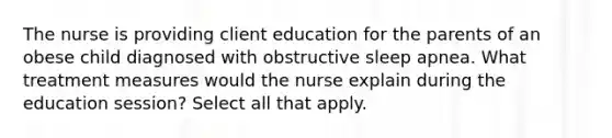 The nurse is providing client education for the parents of an obese child diagnosed with obstructive sleep apnea. What treatment measures would the nurse explain during the education session? Select all that apply.