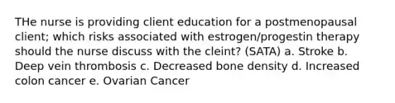 THe nurse is providing client education for a postmenopausal client; which risks associated with estrogen/progestin therapy should the nurse discuss with the cleint? (SATA) a. Stroke b. Deep vein thrombosis c. Decreased bone density d. Increased colon cancer e. Ovarian Cancer