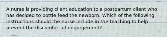 A nurse is providing client education to a postpartum client who has decided to bottle feed the newborn. Which of the following instructions should the nurse include in the teaching to help prevent the discomfort of engorgement?