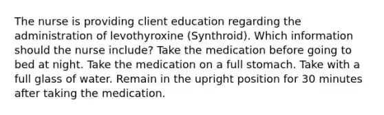 The nurse is providing client education regarding the administration of levothyroxine (Synthroid). Which information should the nurse include? Take the medication before going to bed at night. Take the medication on a full stomach. Take with a full glass of water. Remain in the upright position for 30 minutes after taking the medication.