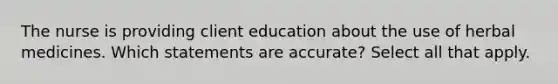 The nurse is providing client education about the use of herbal medicines. Which statements are accurate? Select all that apply.