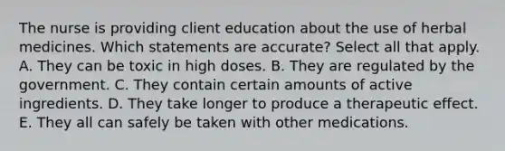 The nurse is providing client education about the use of herbal medicines. Which statements are accurate? Select all that apply. A. They can be toxic in high doses. B. They are regulated by the government. C. They contain certain amounts of active ingredients. D. They take longer to produce a therapeutic effect. E. They all can safely be taken with other medications.