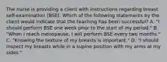 The nurse is providing a client with instructions regarding breast self-examination (BSE). Which of the following statements by the client would indicate that the teaching has been successful? A. "I should perform BSE one week prior to the start of my period." B. "When I reach menopause, I will perform BSE every two months." C. "Knowing the texture of my breasts is important." D. "I should inspect my breasts while in a supine position with my arms at my sides."