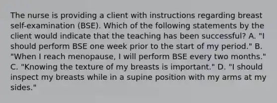 The nurse is providing a client with instructions regarding breast self-examination (BSE). Which of the following statements by the client would indicate that the teaching has been successful? A. "I should perform BSE one week prior to the start of my period." B. "When I reach menopause, I will perform BSE every two months." C. "Knowing the texture of my breasts is important." D. "I should inspect my breasts while in a supine position with my arms at my sides."