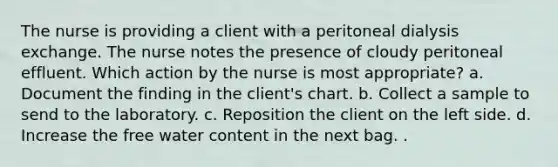 The nurse is providing a client with a peritoneal dialysis exchange. The nurse notes the presence of cloudy peritoneal effluent. Which action by the nurse is most appropriate? a. Document the finding in the client's chart. b. Collect a sample to send to the laboratory. c. Reposition the client on the left side. d. Increase the free water content in the next bag. .