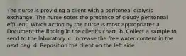 The nurse is providing a client with a peritoneal dialysis exchange. The nurse notes the presence of cloudy peritoneal effluent. Which action by the nurse is most appropriate? a. Document the finding in the client's chart. b. Collect a sample to send to the laboratory. c. Increase the free water content in the next bag. d. Reposition the client on the left side