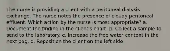 The nurse is providing a client with a peritoneal dialysis exchange. The nurse notes the presence of cloudy peritoneal effluent. Which action by the nurse is most appropriate? a. Document the finding in the client's chart. b. Collect a sample to send to the laboratory. c. Increase the free water content in the next bag. d. Reposition the client on the left side