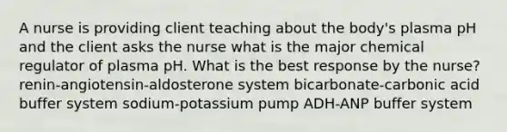 A nurse is providing client teaching about the body's plasma pH and the client asks the nurse what is the major chemical regulator of plasma pH. What is the best response by the nurse? renin-angiotensin-aldosterone system bicarbonate-carbonic acid buffer system sodium-potassium pump ADH-ANP buffer system