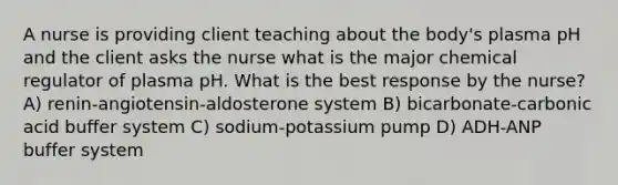 A nurse is providing client teaching about the body's plasma pH and the client asks the nurse what is the major chemical regulator of plasma pH. What is the best response by the nurse? A) renin-angiotensin-aldosterone system B) bicarbonate-carbonic acid buffer system C) sodium-potassium pump D) ADH-ANP buffer system