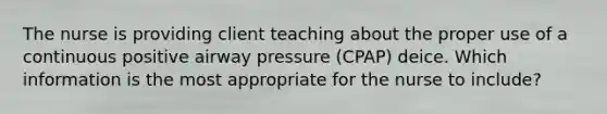 The nurse is providing client teaching about the proper use of a continuous positive airway pressure (CPAP) deice. Which information is the most appropriate for the nurse to include?