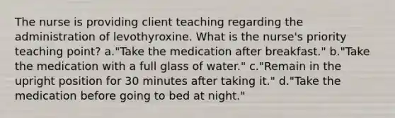 The nurse is providing client teaching regarding the administration of levothyroxine. What is the nurse's priority teaching point? a."Take the medication after breakfast." b."Take the medication with a full glass of water." c."Remain in the upright position for 30 minutes after taking it." d."Take the medication before going to bed at night."