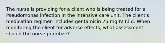 The nurse is providing for a client who is being treated for a Pseudomonas infection in the intensive care unit. The client's medication regimen includes gentamicin 75 mg IV t.i.d. When monitoring the client for adverse effects, what assessment should the nurse prioritize?