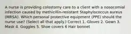 A nurse is providing colostomy care to a client with a nosocomial infection caused by methicillin-resistant Staphylococcus aureus (MRSA). Which personal protective equipment (PPE) should the nurse use? (Select all that apply.) Correct 1. Gloves 2. Gown 3. Mask 4. Goggles 5. Shoe covers 6 Hair bonnet