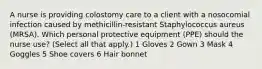 A nurse is providing colostomy care to a client with a nosocomial infection caused by methicillin-resistant Staphylococcus aureus (MRSA). Which personal protective equipment (PPE) should the nurse use? (Select all that apply.) 1 Gloves 2 Gown 3 Mask 4 Goggles 5 Shoe covers 6 Hair bonnet