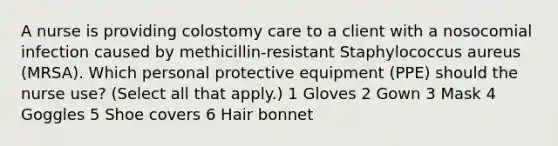 A nurse is providing colostomy care to a client with a nosocomial infection caused by methicillin-resistant Staphylococcus aureus (MRSA). Which personal protective equipment (PPE) should the nurse use? (Select all that apply.) 1 Gloves 2 Gown 3 Mask 4 Goggles 5 Shoe covers 6 Hair bonnet