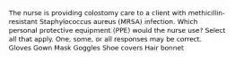 The nurse is providing colostomy care to a client with methicillin-resistant Staphylococcus aureus (MRSA) infection. Which personal protective equipment (PPE) would the nurse use? Select all that apply. One, some, or all responses may be correct. Gloves Gown Mask Goggles Shoe covers Hair bonnet