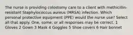 The nurse is providing colostomy care to a client with methicillin-resistant Staphylococcus aureus (MRSA) infection. Which personal protective equipment (PPE) would the nurse use? Select all that apply. One, some, or all responses may be correct. 1 Gloves 2 Gown 3 Mask 4 Goggles 5 Shoe covers 6 Hair bonnet