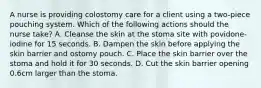 A nurse is providing colostomy care for a client using a two-piece pouching system. Which of the following actions should the nurse take? A. Cleanse the skin at the stoma site with povidone-iodine for 15 seconds. B. Dampen the skin before applying the skin barrier and ostomy pouch. C. Place the skin barrier over the stoma and hold it for 30 seconds. D. Cut the skin barrier opening 0.6cm larger than the stoma.