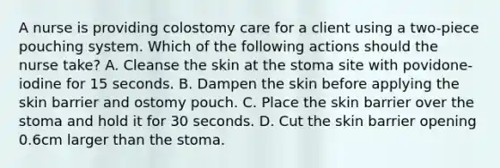 A nurse is providing colostomy care for a client using a two-piece pouching system. Which of the following actions should the nurse take? A. Cleanse the skin at the stoma site with povidone-iodine for 15 seconds. B. Dampen the skin before applying the skin barrier and ostomy pouch. C. Place the skin barrier over the stoma and hold it for 30 seconds. D. Cut the skin barrier opening 0.6cm larger than the stoma.