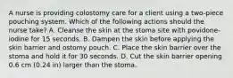 A nurse is providing colostomy care for a client using a two-piece pouching system. Which of the following actions should the nurse take? A. Cleanse the skin at the stoma site with povidone-iodine for 15 seconds. B. Dampen the skin before applying the skin barrier and ostomy pouch. C. Place the skin barrier over the stoma and hold it for 30 seconds. D. Cut the skin barrier opening 0.6 cm (0.24 in) larger than the stoma.