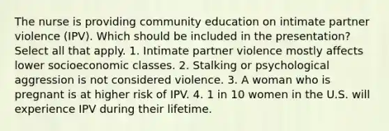 The nurse is providing community education on intimate partner violence (IPV). Which should be included in the presentation? Select all that apply. 1. Intimate partner violence mostly affects lower socioeconomic classes. 2. Stalking or psychological aggression is not considered violence. 3. A woman who is pregnant is at higher risk of IPV. 4. 1 in 10 women in the U.S. will experience IPV during their lifetime.