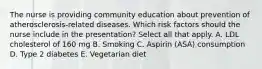 The nurse is providing community education about prevention of atherosclerosis-related diseases. Which risk factors should the nurse include in the presentation? Select all that apply. A. LDL cholesterol of 160 mg B. Smoking C. Aspirin (ASA) consumption D. Type 2 diabetes E. Vegetarian diet