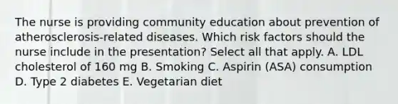 The nurse is providing community education about prevention of atherosclerosis-related diseases. Which risk factors should the nurse include in the presentation? Select all that apply. A. LDL cholesterol of 160 mg B. Smoking C. Aspirin (ASA) consumption D. Type 2 diabetes E. Vegetarian diet