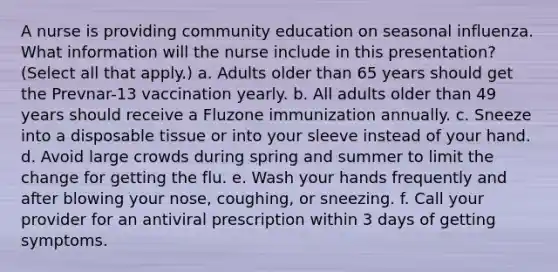 A nurse is providing community education on seasonal influenza. What information will the nurse include in this presentation? (Select all that apply.) a. Adults older than 65 years should get the Prevnar-13 vaccination yearly. b. All adults older than 49 years should receive a Fluzone immunization annually. c. Sneeze into a disposable tissue or into your sleeve instead of your hand. d. Avoid large crowds during spring and summer to limit the change for getting the flu. e. Wash your hands frequently and after blowing your nose, coughing, or sneezing. f. Call your provider for an antiviral prescription within 3 days of getting symptoms.