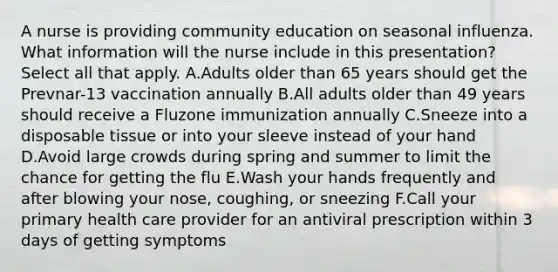 A nurse is providing community education on seasonal influenza. What information will the nurse include in this presentation? Select all that apply. A.Adults older than 65 years should get the Prevnar-13 vaccination annually B.All adults older than 49 years should receive a Fluzone immunization annually C.Sneeze into a disposable tissue or into your sleeve instead of your hand D.Avoid large crowds during spring and summer to limit the chance for getting the flu E.Wash your hands frequently and after blowing your nose, coughing, or sneezing F.Call your primary health care provider for an antiviral prescription within 3 days of getting symptoms