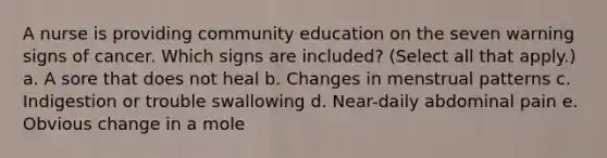 A nurse is providing community education on the seven warning signs of cancer. Which signs are included? (Select all that apply.) a. A sore that does not heal b. Changes in menstrual patterns c. Indigestion or trouble swallowing d. Near-daily abdominal pain e. Obvious change in a mole