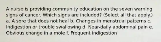 A nurse is providing community education on the seven warning signs of cancer. Which signs are included? (Select all that apply.) a. A sore that does not heal b. Changes in menstrual patterns c. Indigestion or trouble swallowing d. Near-daily abdominal pain e. Obvious change in a mole f. Frequent indigestion