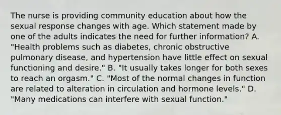 The nurse is providing community education about how the sexual response changes with age. Which statement made by one of the adults indicates the need for further information? A. "Health problems such as diabetes, chronic obstructive pulmonary disease, and hypertension have little effect on sexual functioning and desire." B. "It usually takes longer for both sexes to reach an orgasm." C. "Most of the normal changes in function are related to alteration in circulation and hormone levels." D. "Many medications can interfere with sexual function."