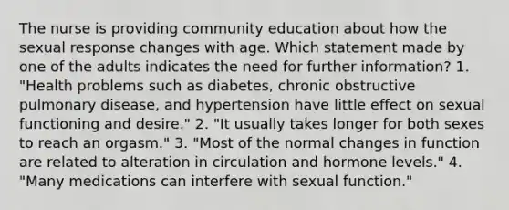 The nurse is providing community education about how the sexual response changes with age. Which statement made by one of the adults indicates the need for further information? 1. "Health problems such as diabetes, chronic obstructive pulmonary disease, and hypertension have little effect on sexual functioning and desire." 2. "It usually takes longer for both sexes to reach an orgasm." 3. "Most of the normal changes in function are related to alteration in circulation and hormone levels." 4. "Many medications can interfere with sexual function."