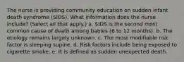 The nurse is providing community education on sudden infant death syndrome (SIDS). What information does the nurse include? (Select all that apply.) a. SIDS is the second most common cause of death among babies (6 to 12 months). b. The etiology remains largely unknown. c. The most modifiable risk factor is sleeping supine. d. Risk factors include being exposed to cigarette smoke. e. It is defined as sudden unexpected death.