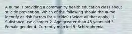 A nurse is providing a community health education class about suicide prevention. Which of the following should the nurse identify as risk factors for suicide? (Select all that apply). 1. Substance use disorder 2. Age greater than 45 years old 3. Female gender 4. Currently married 5. Schizophrenia