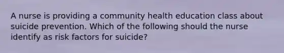 A nurse is providing a community health education class about suicide prevention. Which of the following should the nurse identify as risk factors for suicide?