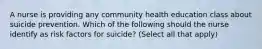 A nurse is providing any community health education class about suicide prevention. Which of the following should the nurse identify as risk factors for suicide? (Select all that apply)