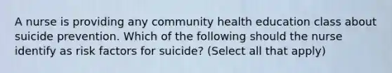 A nurse is providing any community health education class about suicide prevention. Which of the following should the nurse identify as risk factors for suicide? (Select all that apply)