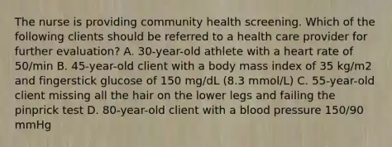 The nurse is providing community health screening. Which of the following clients should be referred to a health care provider for further evaluation? A. 30-year-old athlete with a heart rate of 50/min B. 45-year-old client with a body mass index of 35 kg/m2 and fingerstick glucose of 150 mg/dL (8.3 mmol/L) C. 55-year-old client missing all the hair on the lower legs and failing the pinprick test D. 80-year-old client with a blood pressure 150/90 mmHg