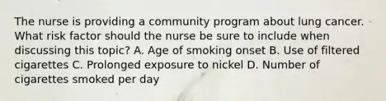 The nurse is providing a community program about lung cancer. What risk factor should the nurse be sure to include when discussing this topic? A. Age of smoking onset B. Use of filtered cigarettes C. Prolonged exposure to nickel D. Number of cigarettes smoked per day