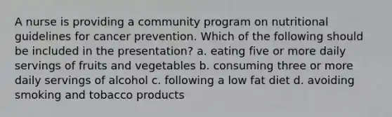 A nurse is providing a community program on nutritional guidelines for cancer prevention. Which of the following should be included in the presentation? a. eating five or more daily servings of fruits and vegetables b. consuming three or more daily servings of alcohol c. following a low fat diet d. avoiding smoking and tobacco products