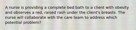 A nurse is providing a complete bed bath to a client with obesity and observes a red, raised rash under the client's breasts. The nurse will collaborate with the care team to address which potential problem?