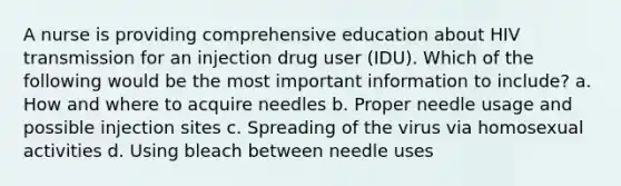 A nurse is providing comprehensive education about HIV transmission for an injection drug user (IDU). Which of the following would be the most important information to include? a. How and where to acquire needles b. Proper needle usage and possible injection sites c. Spreading of the virus via homosexual activities d. Using bleach between needle uses